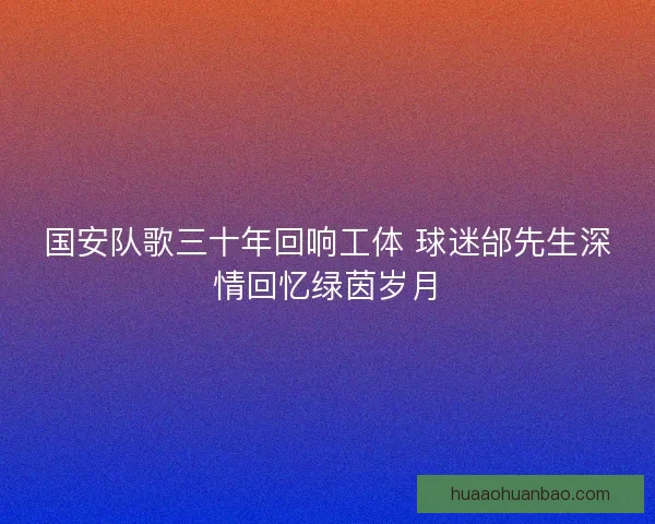 国安队歌三十年回响工体 球迷邰先生深情回忆绿茵岁月 国安队歌三十年回响工体 球迷邰先生深情回忆绿茵岁月