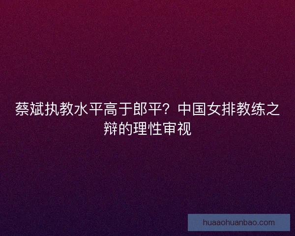 蔡斌执教水平高于郎平？中国女排教练之辩的理性审视