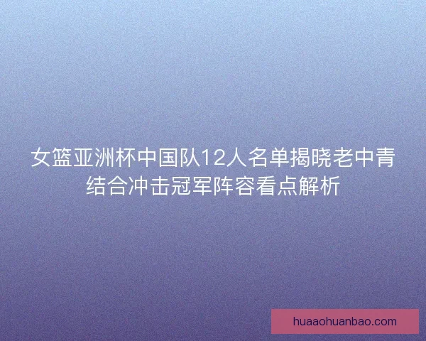 女篮亚洲杯中国队12人名单揭晓老中青结合冲击冠军阵容看点解析
