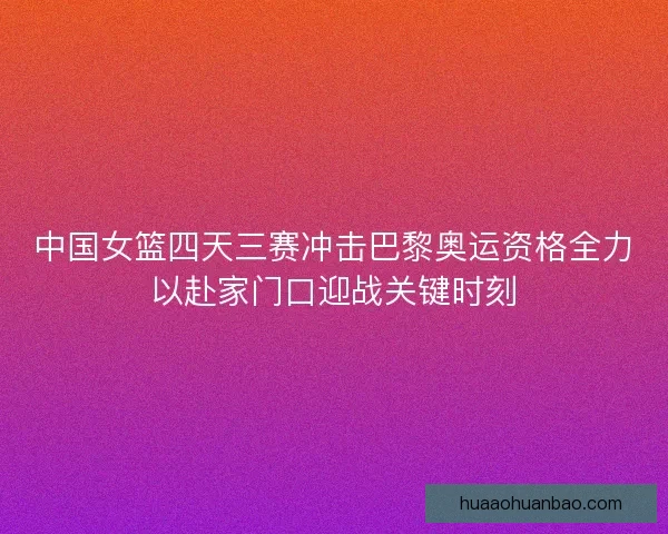 中国女篮四天三赛冲击巴黎奥运资格全力以赴家门口迎战关键时刻