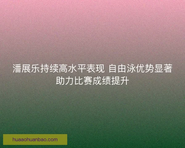 潘展乐持续高水平表现 自由泳优势显著助力比赛成绩提升