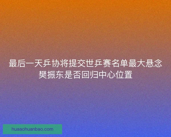 最后一天乒协将提交世乒赛名单最大悬念樊振东是否回归中心位置