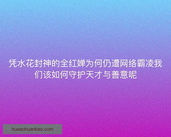凭水花封神的全红婵为何仍遭网络霸凌我们该如何守护天才与善意呢 凭水花封神的全红婵为何仍遭网络霸凌我们该如何守护天才与善意呢
