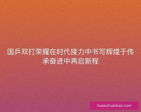 国乒双打荣耀在时代接力中书写辉煌于传承奋进中再启新程 国乒双打荣耀在时代接力中书写辉煌于传承奋进中再启新程