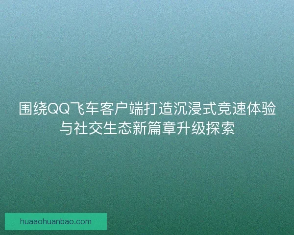 围绕QQ飞车客户端打造沉浸式竞速体验与社交生态新篇章升级探索