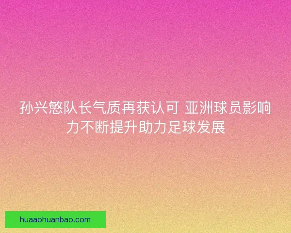 孙兴慜队长气质再获认可 亚洲球员影响力不断提升助力足球发展