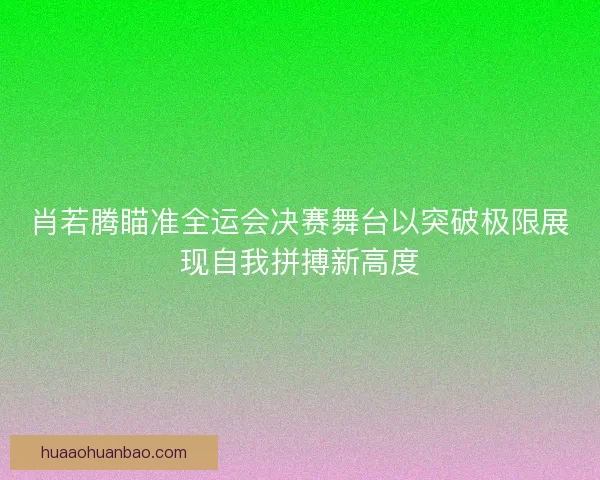 肖若腾瞄准全运会决赛舞台以突破极限展现自我拼搏新高度