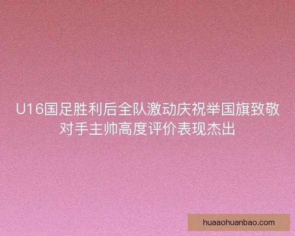 U16国足胜利后全队激动庆祝举国旗致敬对手主帅高度评价表现杰出 U16国足胜利后全队激动庆祝举国旗致敬对手主帅高度评价表现杰出