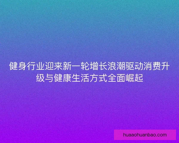 健身行业迎来新一轮增长浪潮驱动消费升级与健康生活方式全面崛起 健身行业迎来新一轮增长浪潮驱动消费升级与健康生活方式全面崛起