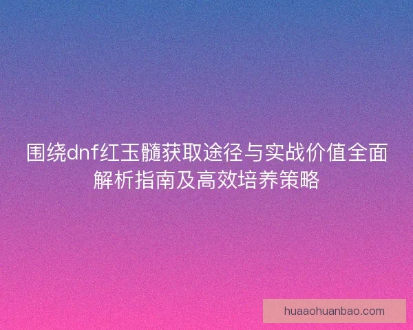 围绕dnf红玉髓获取途径与实战价值全面解析指南及高效培养策略 围绕dnf红玉髓获取途径与实战价值全面解析指南及高效培养策略