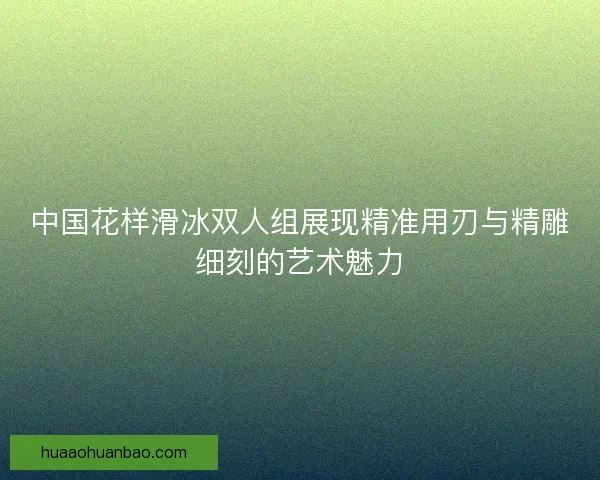 中国花样滑冰双人组展现精准用刃与精雕细刻的艺术魅力