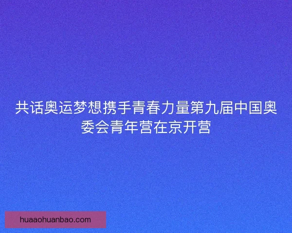 共话奥运梦想携手青春力量第九届中国奥委会青年营在京开营