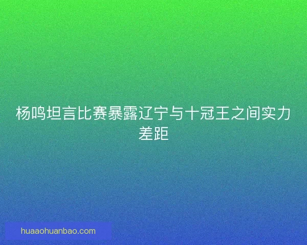 杨鸣坦言比赛暴露辽宁与十冠王之间实力差距 杨鸣坦言比赛暴露辽宁与十冠王之间实力差距