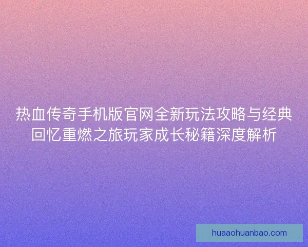 热血传奇手机版官网全新玩法攻略与经典回忆重燃之旅玩家成长秘籍深度解析
